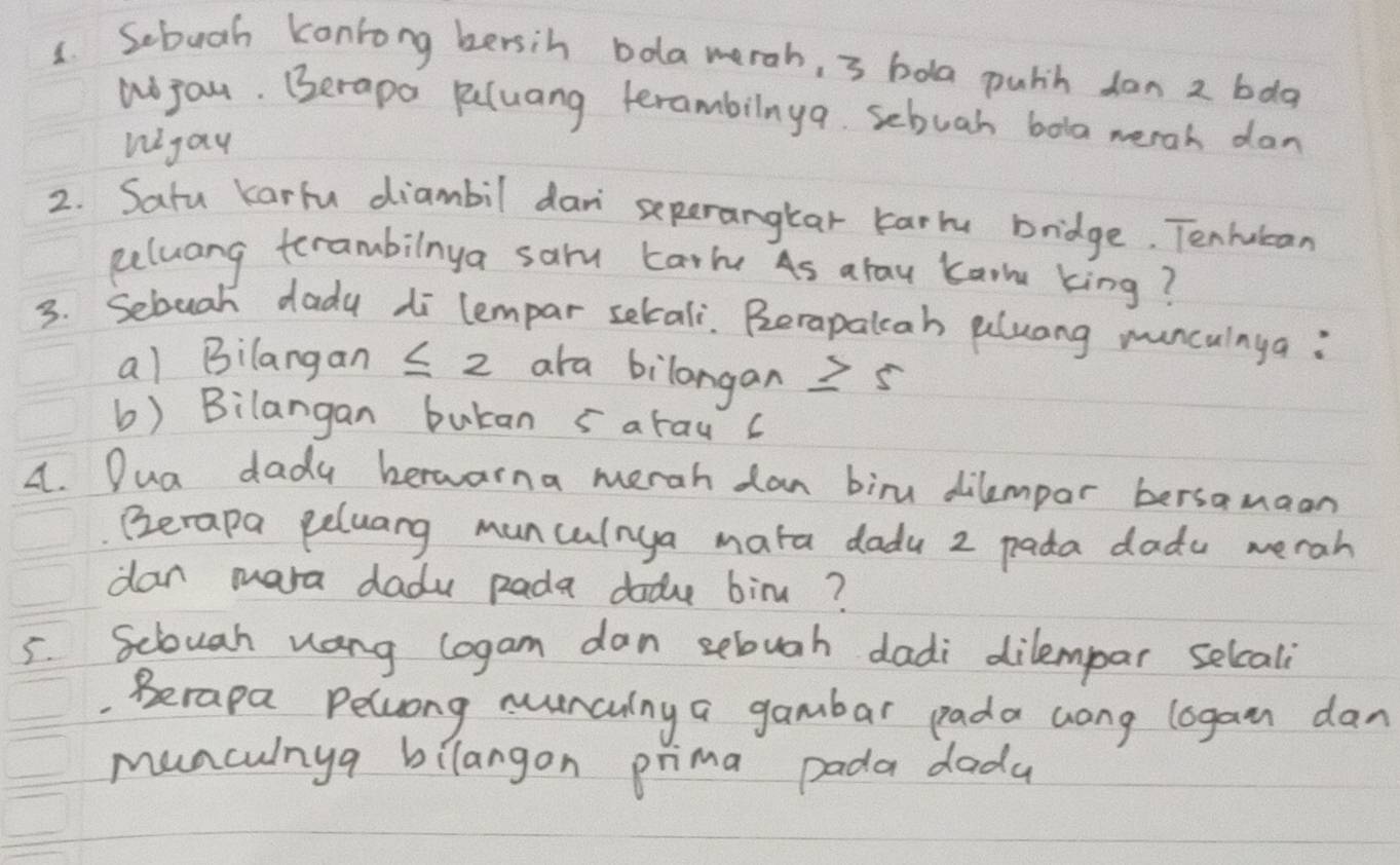 Sebuah konrong bersin bola merah, 3 bola pulh don 2 bda 
Wjou. Berapa pluang terambilnya. sebuah bola werah dan 
Wgay 
2. Satu Karlu diambil dan seperangkar karm bridge. Tenhubcan 
Reluang terambilnya sarm Larm As arau kar king? 
3. Sebuah dady di lempar setali. Berapalcah aluang munculnya : 
al Bilangan 5 2 ara bilangan 2 5
b) Bilangan butan sarau c 
A. Dua dady bewarna merah dan biru dilempar bersamaan 
Ezerapa peluang muncalnya mata dadu 2 pada dadu merah 
dan mara dadu Rada dodu bim? 
5. Sciouah uang logam dan sebugh dadi dilempar selcal 
Berapa Peluong nuncing a gambar pada cong lagan dan 
munchinya bilangon prima pada dada