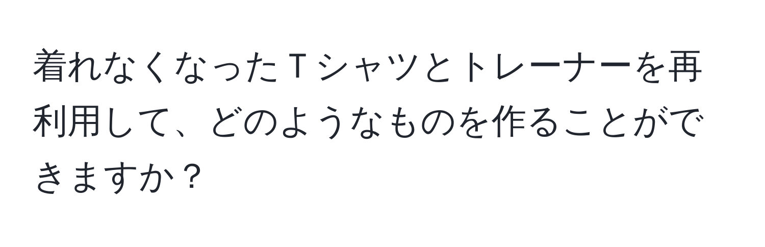 着れなくなったＴシャツとトレーナーを再利用して、どのようなものを作ることができますか？