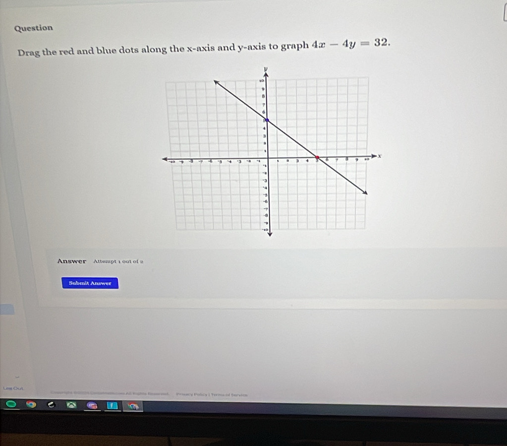 Question 
Drag the red and blue dots along the x-axis and y-axis to graph 4x-4y=32. 
Answer Attempt 1 out of 2 
Submit Answer 
Legr Out 
All lights Ressrved. Prixacy Policy | Terma of Servios