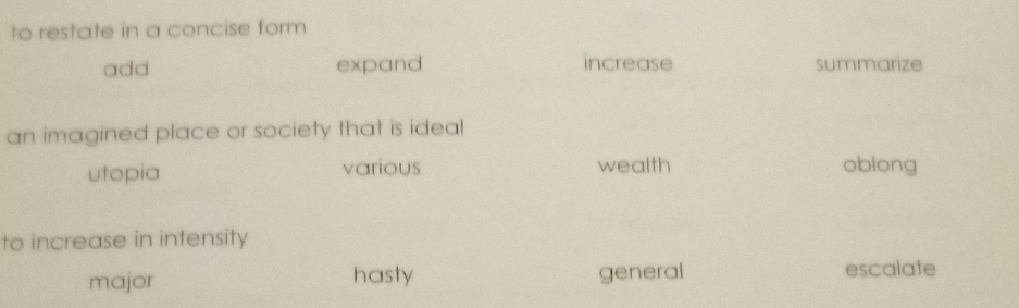 to restate in a concise form
add expand increase summarize
an imagined place or society that is ideal
utopia various wealth oblong
to increase in intensity
major hasty general escalate