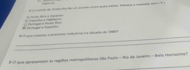 restionals
3-0 tratado de Tordesilha foi um acordo entre quais países. Marque a resposta com ( X )
A) Porto Rico e Espanha
El Espanha e Inglaterra
Portugal e Espanha C Portugal e Porto Rico
_
4-O que marçou o processo industrial na década de 1980?
_
_
S-O que apresentam as regiões metropolitanas São Paulo - Rio de Janeiro - Belo Horizonte?