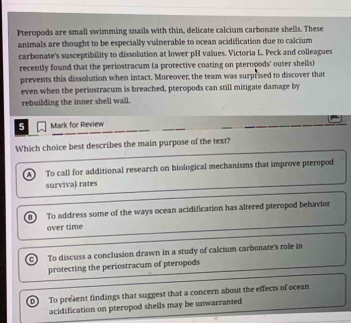 Pteropods are small swimming snails with thin, delicate calcium carbonate shells. These
animals are thought to be especially vulnerable to ocean acidification due to calcium
carbonate's susceptibility to dissolution at lower pH values. Victoria L. Peck and colleagues
recently found that the periostracum (a protective coating on pteropods' outer shells)
prevents this dissolution when intact. Moreover, the team was surprised to discover that
even when the periostracum is breached, pteropods can still mitigate damage by
rebuilding the inner shell wall.
5 Mark for Review
Which choice best describes the main purpose of the text?
To call for additional research on biological mechanisms that improve pteropod
survival rates
B To address some of the ways ocean acidification has altered pteropod behavior
over time
To discuss a conclusion drawn in a study of calcium carbonate's role in
protecting the periostracum of pteropods
D To present findings that suggest that a concern about the effects of ocean
acidification on pteropod shells may be unwarranted