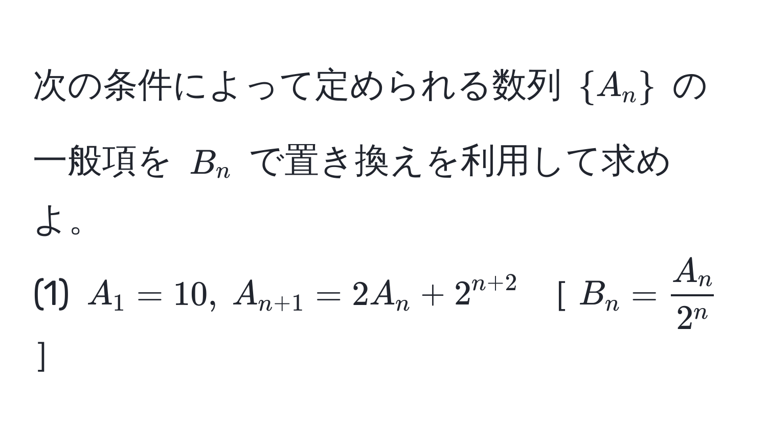 次の条件によって定められる数列 $A_n$ の一般項を $B_n$ で置き換えを利用して求めよ。  
(1) $A_1 = 10,  A_n+1 = 2A_n + 2^(n+2)$ ［$B_n = fracA_n2^n$］