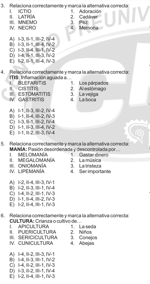 Relaciona correctamente y marca la alternativa correcta:
I. ICTIO 1. Adoración
II. LATRÍA 2. Cadáver
III.MNEMO 3. Pez
IV. NECRO 4. Memoria
A) I-3, II-1, III-2, IV-4
B) I-3, II-1, III-4, IV-2
C) I-3, II-4, III-1, IV-2
D) I-4, II-1, III-3, IV-2
E) I-2, II-1, III-4, IV-3
4. Relaciona correctamente y marca la alternativa correcta:
ITIS: Inflamación aguada a. . .
I. BLEFARITIS 1. Los párpados
II. CISTITIS 2. Al estómago
III. ESTOMATITIS 3. La vejiga
IV. GASTRITIS 4. La boca
A) I-1, II-3, III-2, IV-4
B) I-1, II-4, III-2, IV-3
C) I-3, II-1, III-2, IV-4
D) I-1, II-3, III-4, IV-2
E) I-1, II-2, III-3, IV-4
5. Relaciona correctamente y marca la alternativa correcta:
MANÍA: Pasión desordenada y descontrolada por. . .
I. MELOMANÍA 1. Gastar dinero
II. MEGALOMANÍA 2. La música
III. ONIOMANÍA 3. La tristeza
IV. LIPEMANÍA 4. Ser importante
A) I-2, II-4, III-3, IV-1
B) I-2, II-3, III-1, IV-4
C) I-4, II-2, III-1, IV-3
D) I-1, II-4, III-2, IV-3
E) I-2, II-4, III-1, IV-3
6. Relaciona correctamente y marca la alternativa correcta:
CULTURA: Crianza o cultivo de...
I APICULTURA 1. La seda
II. PUERICULTURA 2. Niños
III.SERICICULTURA 3. Conejos
IV. CUNICULTURA 4. Abejas
A) I-4, II-2, III-3, IV-1
B) I-4, II-3, III-1, IV-2
C) I-4, II-2, III-1, IV-3
D) I-3, II-2, III-1, IV-4
E) I-2, II-4, III-1, IV-3