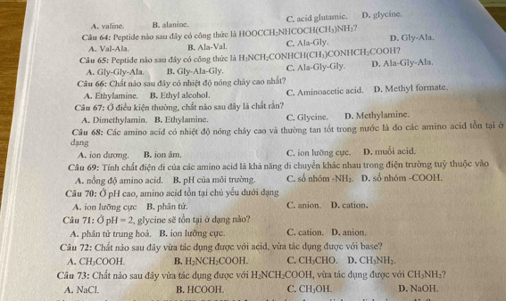 A. valine. B. alaninc. C. acid glutamic. D. glycine.
Câu 64: Peptide nào sau đây có công thức là HOOCCH₂NHCOCH(CH₃)NH₂?
A. Val-Ala. B, Ala-Val. C. Ala-Gly. D. Gly-Ala.
Câu 65: Peptide nào sau đây có công thức là H₂NCH₂CONHCH(CH₃)CONHCH₂COOH?
A. Gly-Gly-Ala. B. Gly-Ala-Gly. C. Ala-Gly-Gly. D. Ala-Gly-Ala.
Câu 66: Chất nào sau đây có nhiệt độ nóng chảy cao nhất?
A. Ethylamine. B. Ethyl alcohol. C. Aminoacetic acid. D. Methyl formate.
Câu 67: Ở điều kiện thường, chất nào sau đây là chất rắn?
A. Dimethylamin. B. Ethylamine. C. Glycine. D. Methylamine.
Câu 68: Các amino acíđ có nhiệt độ nóng chảy cao và thường tan tốt trong nước là do các amino acid tồn tại ở
dạng
A. ion dương. B. ion âm. C. ion lưỡng cực. D. muối acid.
Câu 69: Tính chất điện di của các amino acid là khả năng di chuyển khác nhau trong điện trường tuỷ thuộc vào
A. nổng độ amino acid. B. pH của môi trường. C. số nhóm -NH_2 D. số nhóm -COOH.
Câu 70: Ở pH cao, amino acid tồn tại chủ yểu dưới dạng
A. ion lưỡng cực B. phân tử. C. anion. D. cation.
Câu 71:delta _pH , glycine sẽ tồn tại ở dạng nào?
A. phân tử trung hoà. B. ion lưỡng cực. C. cation.  D. anion.
Câu 72: Chất nào sau đây vừa tác dụng được với acid, vừa tác dụng được với base?
A. CH_3COOH. B. H_2NCH_2COOH. C. CH₃CHO. D. CH_3NH_2.
Câu 73: Chất nào sau đây vừa tác dụng được với H_2NCH_2 COOH , vừa tác dụng được với CH_3NH_2 2 
A. NaCl. B. HCOOH. C. CH_3OH. D. NaOH.