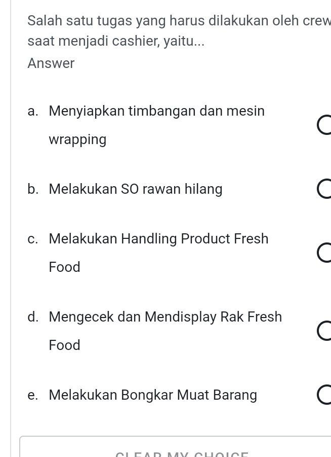 Salah satu tugas yang harus dilakukan oleh crew
saat menjadi cashier, yaitu...
Answer
a. Menyiapkan timbangan dan mesin
wrapping
b. Melakukan SO rawan hilang
c. Melakukan Handling Product Fresh
Food
d. Mengecek dan Mendisplay Rak Fresh
Food
e. Melakukan Bongkar Muat Barang