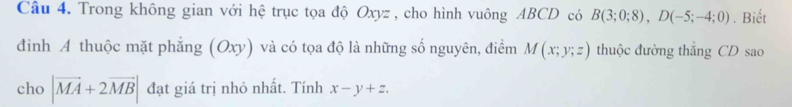 Trong không gian với hệ trục tọa độ Oxyz , cho hình vuông ABCD có B(3;0;8), D(-5;-4;0). Biết 
đinh A thuộc mặt phẳng (Oxy) và có tọa độ là những số nguyên, điểm M(x;y;z) thuộc đường thắng CD sao 
cho |vector MA+2vector MB| đạt giá trị nhỏ nhất. Tính x-y+z.