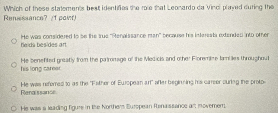 Which of these statements best identifies the role that Leonardo da Vinci played during the
Renaissance? (1 point)
He was considered to be the true “Renaissance man” because his interests extended into other
fields besides art.
He benefited greatly from the patronage of the Medicis and other Florentine families throughout
his long career.
He was referred to as the "Father of European art" after beginning his career during the proto-
Renaissance
He was a leading figure in the Northern European Renaissance art movement.