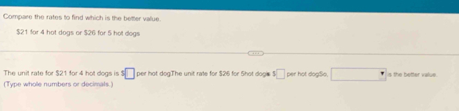 Compare the rates to find which is the better value.
$21 for 4 hot dogs or $26 for 5 hot dogs 
The unit rate for $21 for 4 hot dogs is $□ per hot dogThe unit rate for $26 for 5hot dogi $□ per hot dogSo. □ is the better value . 
(Type whole numbers or decimals.)