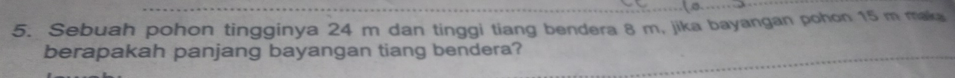 Sebuah pohon tingginya 24 m dan tinggi tiang bendera 8 m, jika bayangan pohon 15 m maka 
berapakah panjang bayangan tiang bendera?