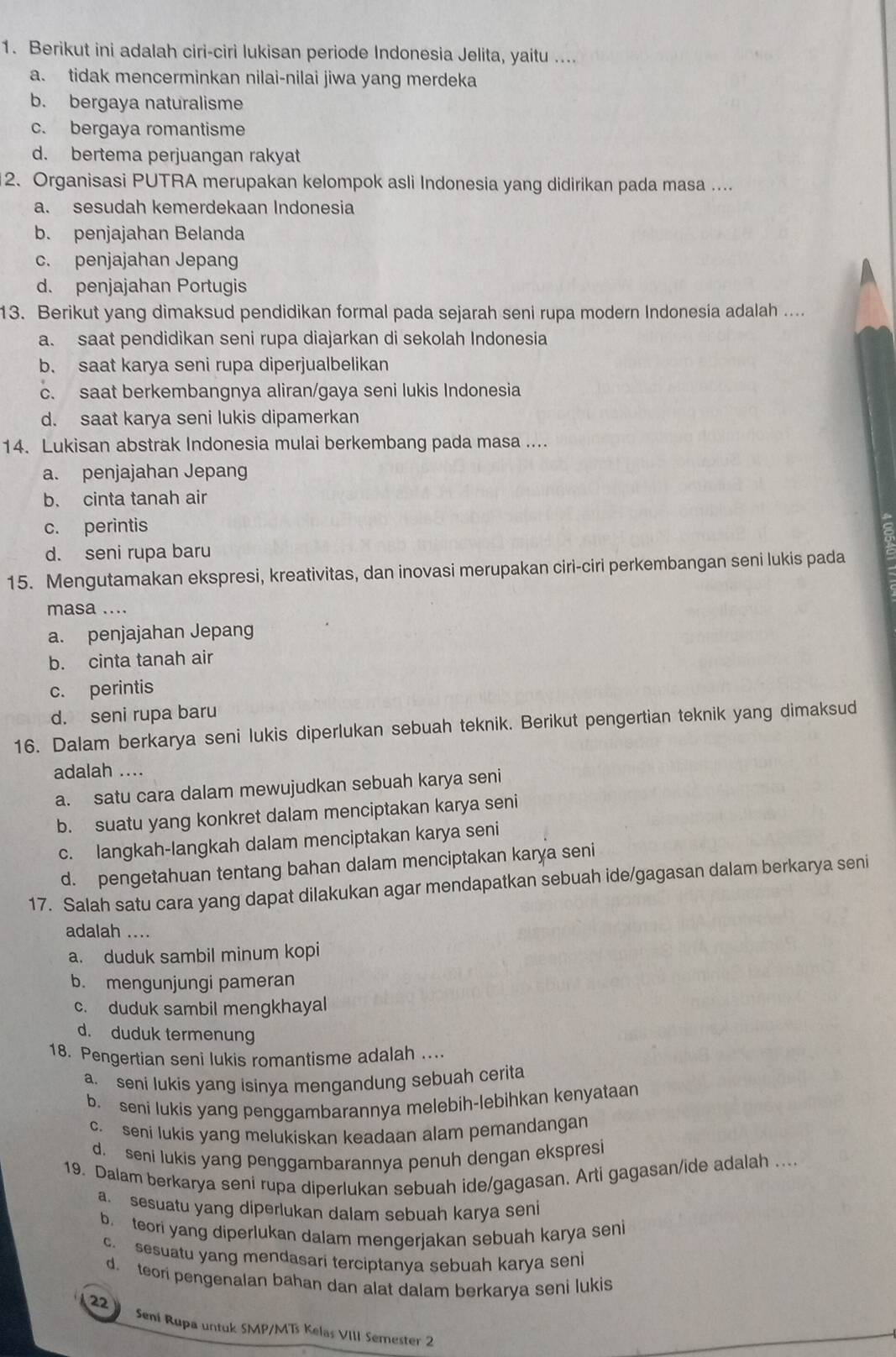 Berikut ini adalah ciri-ciri lukisan periode Indonesia Jelita, yaitu ....
a. tidak mencerminkan nilai-nilai jiwa yang merdeka
b. bergaya naturalisme
c. bergaya romantisme
d. bertema perjuangan rakyat
2. Organisasi PUTRA merupakan kelompok asli Indonesia yang didirikan pada masa ....
a. sesudah kemerdekaan Indonesia
b. penjajahan Belanda
c. penjajahan Jepang
d. penjajahan Portugis
13. Berikut yang dimaksud pendidikan formal pada sejarah seni rupa modern Indonesía adalah ....
a. saat pendidikan seni rupa diajarkan di sekolah Indonesia
b. saat karya seni rupa diperjualbelikan
c. saat berkembangnya aliran/gaya seni lukis Indonesia
d. saat karya seni lukis dipamerkan
14. Lukisan abstrak Indonesia mulai berkembang pada masa ....
a. penjajahan Jepang
b. cinta tanah air
c. perintis
d. seni rupa baru
15. Mengutamakan ekspresi, kreativitas, dan inovasi merupakan ciri-ciri perkembangan seni lukis pada
masa ....
a. penjajahan Jepang
b. cinta tanah air
c. perintis
d. seni rupa baru
16. Dalam berkarya seni lukis diperlukan sebuah teknik. Berikut pengertian teknik yang dimaksud
adalah ....
a. satu cara dalam mewujudkan sebuah karya seni
b. suatu yang konkret dalam menciptakan karya seni
c. langkah-langkah dalam menciptakan karya seni
d. pengetahuan tentang bahan dalam menciptakan karya seni
17. Salah satu cara yang dapat dilakukan agar mendapatkan sebuah ide/gagasan dalam berkarya seni
adalah ....
a. duduk sambil minum kopi
b. mengunjungi pameran
c. duduk sambil mengkhayal
d. duduk termenung
18. Pengertian seni lukis romantisme adalah ....
a. seni lukis yang isinya mengandung sebuah cerita
b. seni lukis yang penggambarannya melebih-lebihkan kenyataan
c. seni lukis yang melukiskan keadaan alam pemandangan
d. seni lukis yang penggambarannya penuh dengan ekspresi
19. Dalam berkarya seni rupa diperlukan sebuah ide/gagasan. Arti gagasan/ide adalah ....
a. sesuatu yang diperlukan dalam sebuah karya seni
b. teori yang diperlukan dalam mengerjakan sebuah karya seni
c sesuatu yang mendasari terciptanya sebuah karya seni
d. teori pengenalan bahan dan alat dalam berkarya seni lukis
22   Seni Rupa untuk SMP/MT Kelas VIII Semester 2