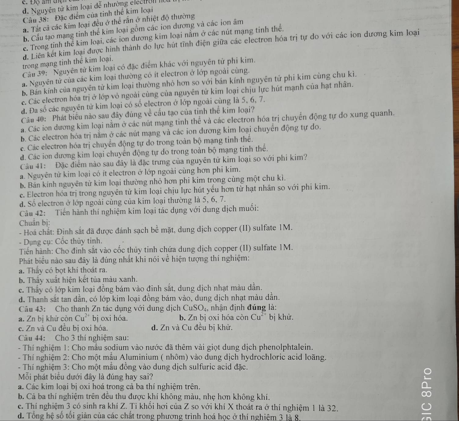 d. Nguyên tử kim loại đễ nhường electron 10.
Câu 38: Đặc điểm của tinh thể kim loại
a. Tất cả các kim loại đều ở thể rắn ở nhiệt độ thường
b. Cấu tạo mạng tinh thể kim loại gồm các ion dương và các ion âm
c. Trong tinh thể kim loại, các ion dương kim loại nằm ở các nút mạng tinh thể.
d. Liên kết kim loại được hình thành do lực hút tĩnh điện giữa các electron hóa trị tự do với các ion dương kim loại
trong mạng tinh thể kim loại.
Câu 39: Nguyên tử kim loại có đặc điểm khác với nguyên tử phi kim.
a. Nguyên tử của các kim loại thường có ít electron ở lớp ngoài cùng.
b. Bản kính của nguyên tử kim loại thường nhỏ hơn so với bán kính nguyên tử phi kim cùng chu kì.
c. Các electron hóa trị ở lớp vỏ ngoài cùng của nguyên tử kim loại chịu lực hút mạnh của hạt nhân.
d. Đa số các nguyên tử kim loại có số electron ở lớp ngoài cùng là 5, 6, 7.
Câu 40: Phát biểu nào sau đây đúng về cấu tạo của tinh thể kim loại?
a. Các ion dương kim loại nằm ở các nút mạng tinh thể và các electron hóa trị chuyển động tự do xung quanh.
b. Các electron hóa trị nằm ở các nút mạng và các ion dương kim loại chuyển động tự do.
c. Các electron hóa trị chuyển động tự do trong toàn bộ mạng tinh thể.
d. Các ion dương kim loại chuyển động tự do trong toàn bộ mạng tinh thể.
Câu 41: Đặc điểm nào sau đây là đặc trưng của nguyên tử kim loại so với phi kim?
a. Nguyên tử kim loại có ít electron ở lớp ngoài cùng hơn phi kim.
b. Bán kính nguyên tử kim loại thường nhỏ hơn phi kim trong cùng một chu kì.
c. Electron hóa trị trong nguyên tử kim loại chịu lực hút yếu hơn từ hạt nhân so với phi kim.
d. Số electron ở lớp ngoài cùng của kim loại thường là 5, 6, 7.
Câu 42: Tiến hành thí nghiệm kim loại tác dụng với dung dịch muối:
Chuẩn bị:
- Hoá chất: Định sắt đã được đánh sạch bề mặt, dung dịch copper (II) sulfate 1M.
- Dụng cụ: Cốc thủy tinh.
Tiến hành: Cho đinh sắt vào cốc thủy tinh chứa dung dịch copper (II) sulfate 1M.
Phát biểu nào sau đây là đúng nhất khi nói về hiện tượng thí nghiệm:
a. Thấy có bọt khí thoát ra.
b. Thấy xuất hiện kết tủa màu xanh.
c. Thấy có lớp kim loại đồng bám vào đinh sắt, dung dịch nhạt màu dần.
d. Thanh sắt tan dần, có lớp kim loại đồng bám vào, dung dịch nhạt màu dần.
Câu 43: Cho thanh Zn tác dụng với dung dịch CuSO_4, , nhận định đúng là:
a. Zn bị khử còn Cu^(2+) bị oxi hóa. b. Zn bị oxi hóa còn Cu^(2+) bị khử.
c. Zn và Cu đều bị oxi hóa. d. Zn và Cu đều bị khử.
Câu 44: Cho 3 thí nghiệm sau:
- Thí nghiệm 1: Cho mẫu sodium vào nước đã thêm vài giọt dung dịch phenolphtalein.
- Thí nghiệm 2: Cho một mẫu Aluminium ( nhôm) vào dung dịch hydrochloric acid loãng.
- Thí nghiệm 3: Cho một mẫu đồng vào dung dịch sulfuric acid đặc.
Mỗi phát biểu dưới đây là đúng hay sai?
a. Các kim loại bị oxi hoá trong cả ba thí nghiệm trên.
b. Cả ba thí nghiệm trên đều thu được khí không màu, nhẹ hơn không khí.
c. Thí nghiệm 3 có sinh ra khí Z. Tỉ khối hơi của Z so với khí X thoát ra ở thí nghiệm 1 là 32.
d. Tổng hệ số tối giản của các chất trong phương trình hoá học ở thí nghiệm 3 là 8.
∞