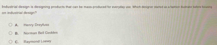Industrial design is designing products that can be mass-produced for everyday use. Which designer staned as a fashion illustrator before fscusing
on industrial design?
A. Henry Dreyfuss
B. Norman Bell Geddes
C. Raymond Loewy