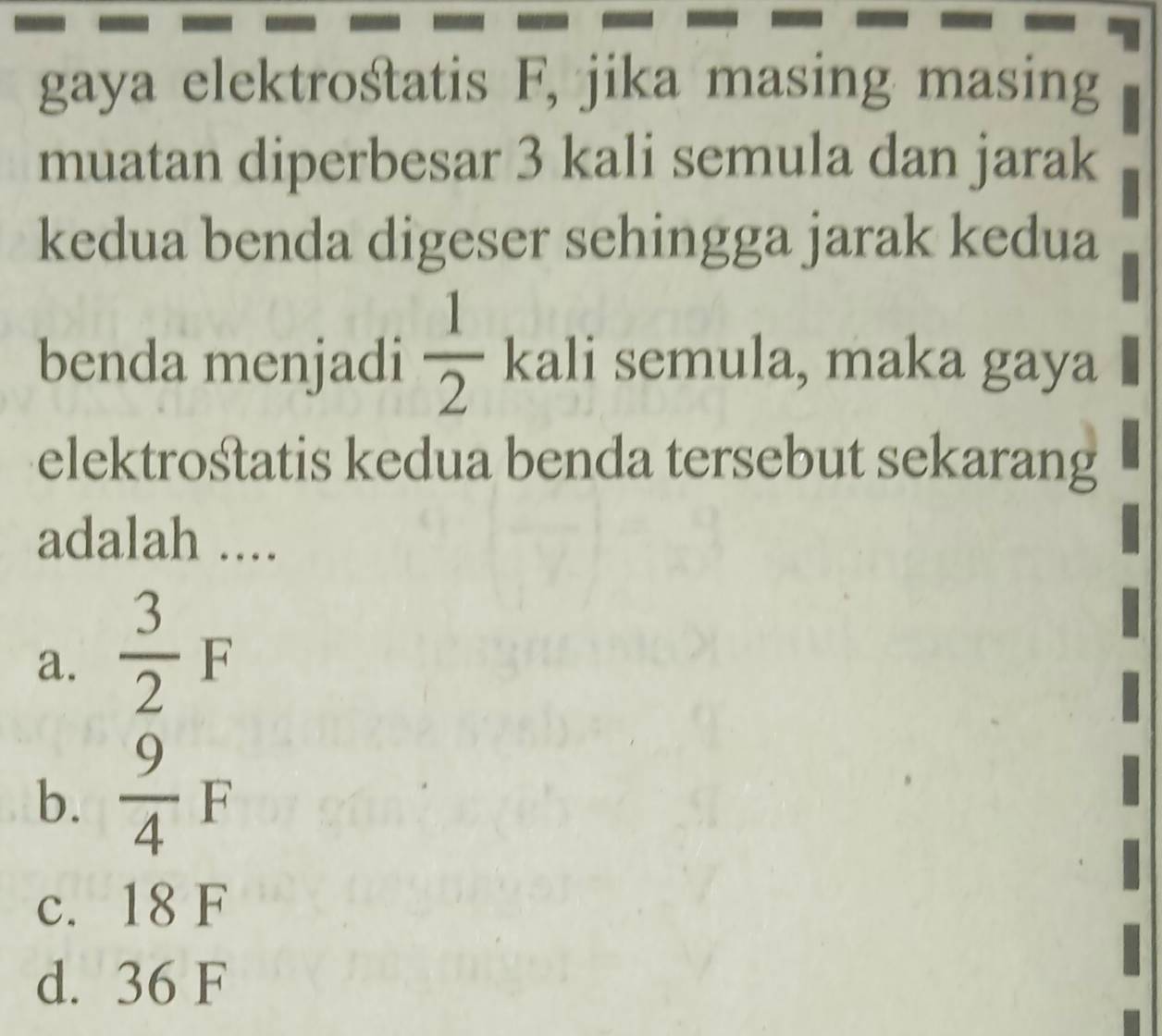 gaya elektrośtatis F, jika masing masing
muatan diperbesar 3 kali semula dan jarak
kedua benda digeser sehingga jarak kedua
benda menjadi  1/2  kali semula, maka gaya
elektrośtatis kedua benda tersebut sekarang
adalah ....
a.  3/2 F
b.  9/4 F
c. 18 F
d. 36 F