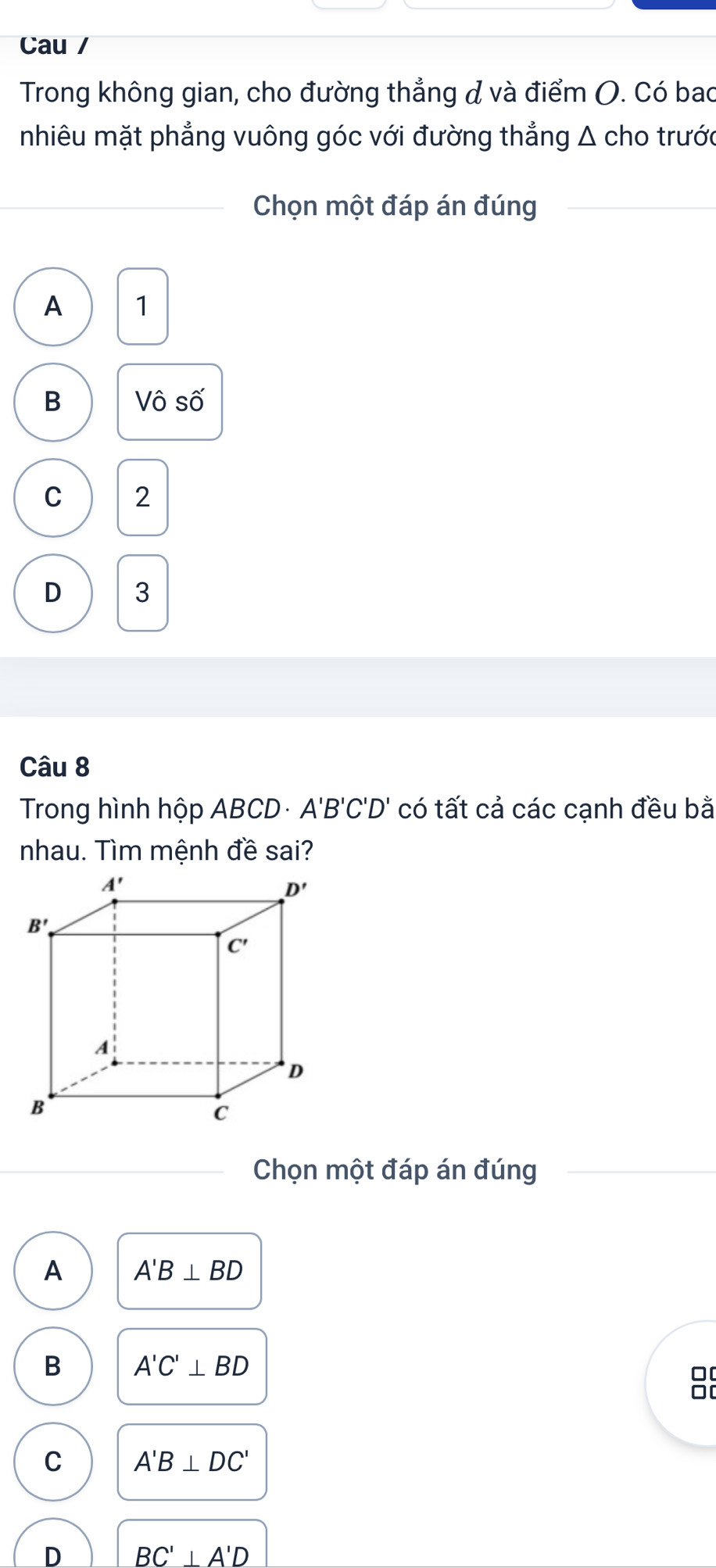 Cau /
Trong không gian, cho đường thẳng & và điểm (. Có bao
nhiêu mặt phẳng vuông góc với đường thẳng Δ cho trước
Chọn một đáp án đúng
A 1
B Vô số
C 2
D 3
Cwidehat aU8
Trong hình hộp ABCD A'B'C'D' có tất cả các cạnh đều bằ
nhau. Tìm mệnh đề sai?
Chọn một đáp án đúng
A A'B⊥ BD
B A'C'⊥ BD
0[
0[
C A'B⊥ DC'
D BC'⊥ A'D