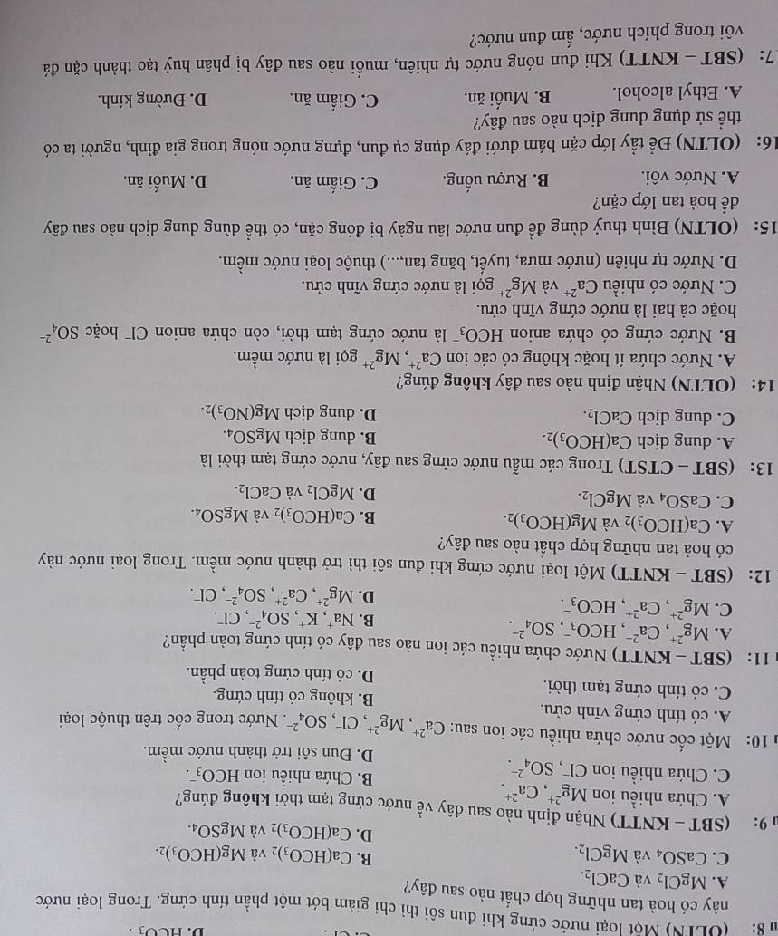 D. HCO_3.
* 8:  (ULTN) Một loại nước cứng khi đun sôi thì chi giảm bớt một phần tính cứng. Trong loại nước
này có hoà tan những hợp chất nào sau đây?
A. MgCl_2 và CaCl_2.
B.
C. CaSO_4 và MgCl_2. Ca(HCO_3)_2 và Mg(HCO_3)_2.
D. Ca(HCO_3)_2 và MgSO_4.
u 9: (S BT - KNTT) Nhận định nào sau đây về nước cứng tạm thời không đúng?
A. Chứa nhiều ion Mg^(2+),Ca^(2+).
C. Chứa nhiều ion Cl, SO_4^((2-).
B. Chứa nhiều ion HCO_3^-.
D. Đun sôi trở thành nước mềm.
* 10: Một cốc nước chứa nhiều các ion sau: Ca^2+),Mg^(2+),Cl^-,SO_4^((2-). Nước trong cốc trên thuộc loại
A. có tính cứng vĩnh cửu.
C. có tính cứng tạm thời.
B. không có tính cứng.
D. có tính cứng toàn phần.
* 11:  (SBT - KNTT) Nước chứa nhiều các ion nào sau đây có tính cứng toàn phần?
A. Mg^2+),Ca^(2+),HCO_3^(-,SO_4^(2-). , CF.
B. Na^+),K^+,SO_4^((2-)
C. Mg^2+),Ca^(2+),HCO_3^(-. Mg^2+),Ca^(2+),SO_4^((2-),Cl^-).
D.
12: (SBT - KNTT) Một loại nước cứng khi đun sôi thì trở thành nước mềm. Trong loại nước này
có hoà tan những hợp chất nào sau đây?
A. Ca(HCO_3)_2 và Mg(HCO_3)_2. B. Ca(HCO_3)_2 và MgSO_4.
C. CaSO_4 và MgCl_2. MgCl_2 và CaCl_2.
D.
13： (SB BT -  CTST) Trong các mẫu nước cứng sau đây, nước cứng tạm thời là
A. dung dịch Ca(HCO_3)_2. B. dung dịch MgSO_4.
C. dung dịch CaCl_2. D. dung dịch Mg(NO_3)_2.
14: (OLTN) Nhận định nào sau đây không đúng?
A. Nước chứa ít hoặc không có các ion Ca^(2+),Mg^(2+) gọi là nước mềm.
B. Nước cứng có chứa anion HCO_3 :   à nước cứng tạm thời, còn chứa anion Cl hoặc SO_4^((2-)
hoặc cả hai là nước cứng vĩnh cửu.
C. Nước có nhiều Ca^2+) và Mg^(2+) gọi là nước cứng vĩnh cửu.
D. Nước tự nhiên (nước mưa, tuyết, băng tan,...) thuộc loại nước mềm.
15: (OLTN) Bình thuỷ dùng để đun nước lâu ngày bị đóng cặn, có thể dùng dung dịch nào sau đây
đề hoà tan lớp cặn?
A. Nước vôi. B. Rượu uống. C. Giấm ăn. D. Muối ăn.
16:  (OLTN) Để tẩy lớp cặn bám dưới đáy dụng cụ đun, đựng nước nóng trong gia đình, người ta có
thể sử dụng dung dịch nào sau đây?
A. Ethyl alcohol. B. Muối ăn. C. Giấm ăn. D. Đường kính.
7: (SBT - KNTT) Khi đun nóng nước tự nhiên, muối nào sau đây bị phân huỷ tạo thành cặn đá
vôi trong phích nước, ấm đun nước?
