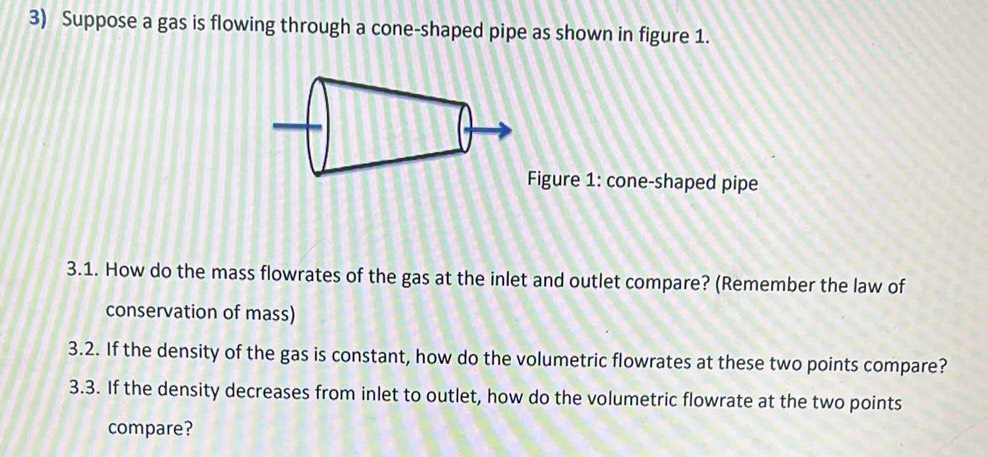 Suppose a gas is flowing through a cone-shaped pipe as shown in figure 1. 
Figure 1: cone-shaped pipe 
3.1. How do the mass flowrates of the gas at the inlet and outlet compare? (Remember the law of 
conservation of mass) 
3.2. If the density of the gas is constant, how do the volumetric flowrates at these two points compare? 
3.3. If the density decreases from inlet to outlet, how do the volumetric flowrate at the two points 
compare?