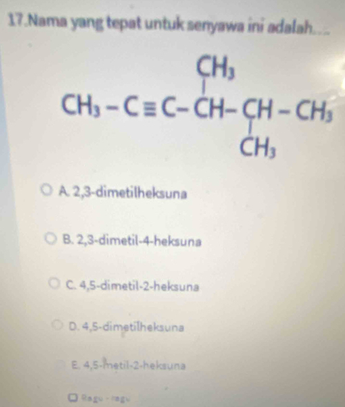 Nama yang tepat untuk senyawa ini adalah....
A. 2,3-dimetilheksuna
B. 2,3-dimetil-4-heksuna
C. 4,5-dimetil-2-heksuna
D. 4,5-dimetilheksuna
E. 4,5-metil-2-heksuna
Ragu - Nagu