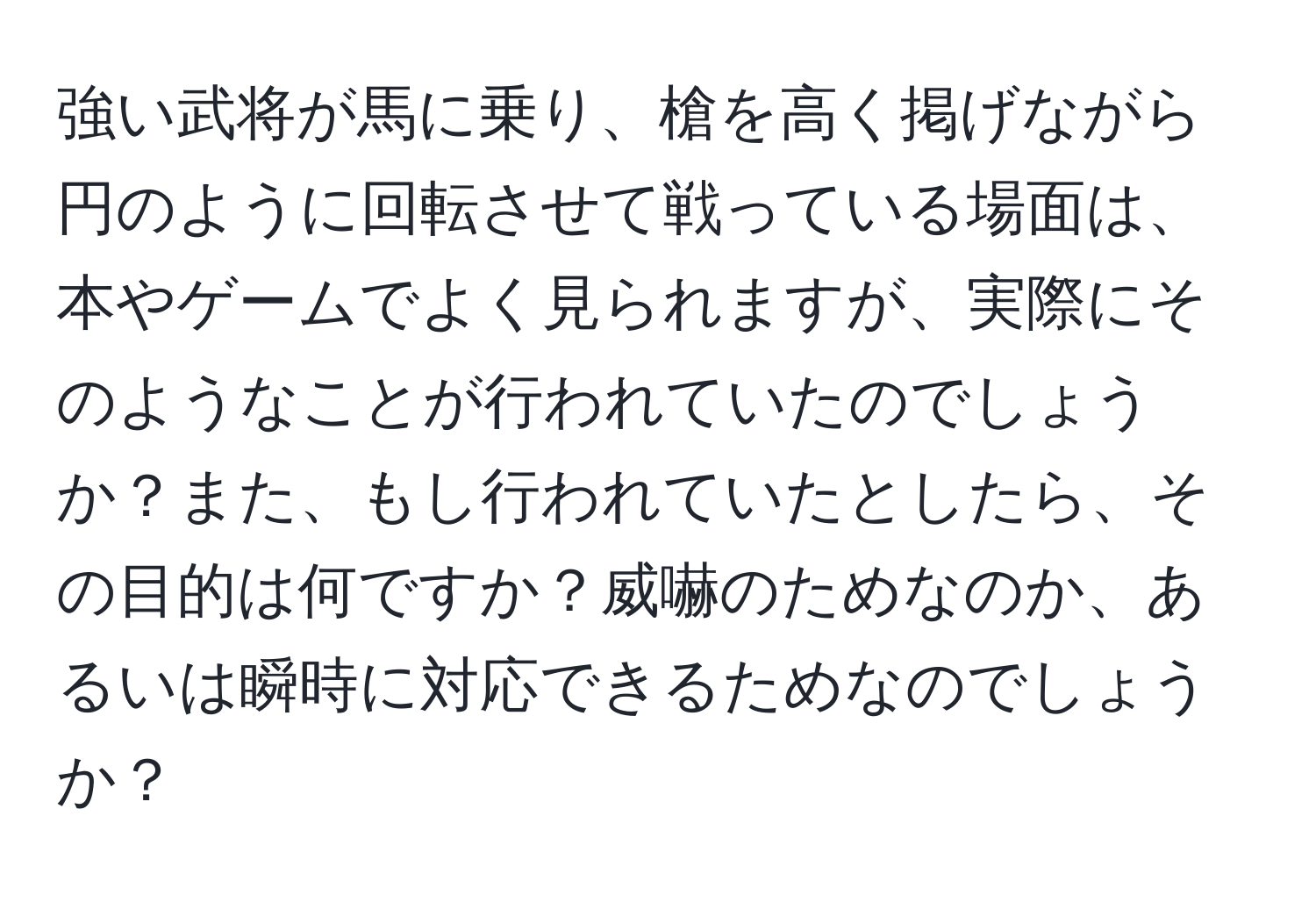 強い武将が馬に乗り、槍を高く掲げながら円のように回転させて戦っている場面は、本やゲームでよく見られますが、実際にそのようなことが行われていたのでしょうか？また、もし行われていたとしたら、その目的は何ですか？威嚇のためなのか、あるいは瞬時に対応できるためなのでしょうか？