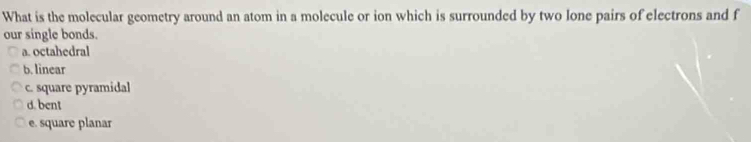 What is the molecular geometry around an atom in a molecule or ion which is surrounded by two lone pairs of electrons and f
our single bonds.
a. octahedral
b. linear
c. square pyramidal
d. bent
e. square planar