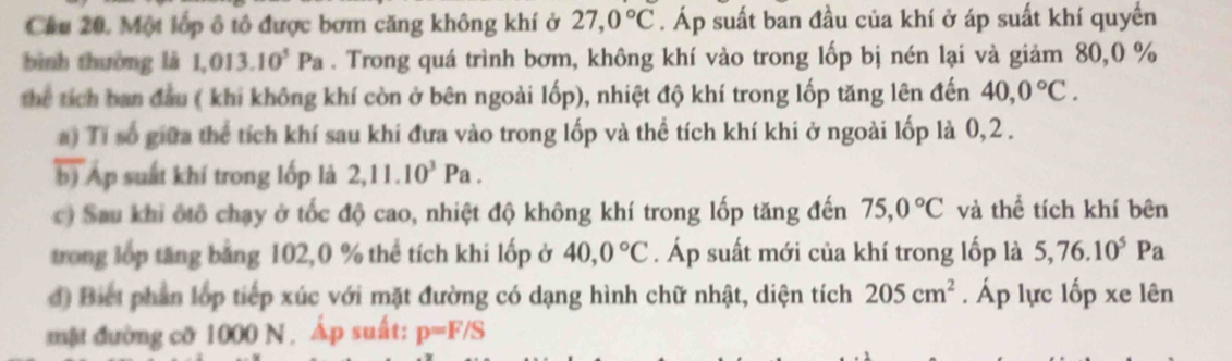 Cầu 20. Một lớp ô tô được bơm căng không khí ở 27,0°C. Áp suất ban đầu của khí ở áp suất khí quyển 
bình thường là 1,013.10^5Pa. Trong quá trình bơm, không khí vào trong lốp bị nén lại và giảm 80, 0 %
the tích ban đầu ( khi không khí còn ở bên ngoài lốp), nhiệt độ khí trong lốp tăng lên đến 40, 0°C. 
a) Tí số giữa thể tích khí sau khí đưa vào trong lốp và thể tích khí khi ở ngoài lốp là 0, 2. 
b) Ap suất khí trong lốp là 2, 11.10^3Pa. 
c) Sau khi ôtô chạy ở tốc độ cao, nhiệt độ không khí trong lốp tăng đến 75, 0°C và thể tích khí bên 
trong lớp tăng băng 102, 0 % thể tích khi lốp ở 40, 0°C. Áp suất mới của khí trong lốp là 5, 76.10^5Pa
d) Biết phân lớp tiếp xúc với mặt đường có dạng hình chữ nhật, diện tích 205cm^2. Áp lực lốp xe lên 
mật đường cỡ 1000 N , Áp suất: p=F/S