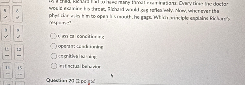 As a child, Richard had to have many throat examinations. Every time the doctor
5 6
would examine his throat, Richard would gag reflexively. Now, whenever the
√ √
physician asks him to open his mouth, he gags. Which principle explains Richard’s
response?
8 9
√ √ classical conditioning
11 12
operant conditioning
-- cognitive learning
14 15
instinctual behavior
-- --
Question 20 (2 points)