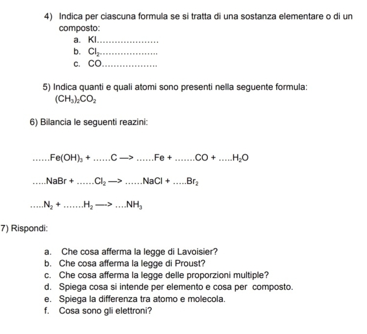 Indica per ciascuna formula se si tratta di una sostanza elementare o di un 
composto: 
a. KI._ 
b. Cl_2 _ 
c. CO_ 
5) Indica quanti e quali atomi sono presenti nella seguente formula:
(CH_3)_2CO_2
6) Bilancia le seguenti reazini:...Fe(OH)_3+.....Cto ...Fe+.......CO+....H_2O ...NaBr+.....Cl_2to ...NaCl+....Br_2 ...N_2+......H_2to ...NH_3
7) Rispondi: 
a. Che cosa afferma la legge di Lavoisier? 
b. Che cosa afferma la legge di Proust? 
c. Che cosa afferma la legge delle proporzioni multiple? 
d. Spiega cosa si intende per elemento e cosa per composto. 
e. Spiega la differenza tra atomo e molecola. 
f. Cosa sono gli elettroni?