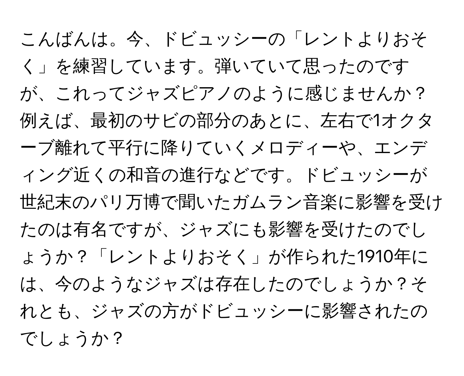 こんばんは。今、ドビュッシーの「レントよりおそく」を練習しています。弾いていて思ったのですが、これってジャズピアノのように感じませんか？例えば、最初のサビの部分のあとに、左右で1オクターブ離れて平行に降りていくメロディーや、エンディング近くの和音の進行などです。ドビュッシーが世紀末のパリ万博で聞いたガムラン音楽に影響を受けたのは有名ですが、ジャズにも影響を受けたのでしょうか？「レントよりおそく」が作られた1910年には、今のようなジャズは存在したのでしょうか？それとも、ジャズの方がドビュッシーに影響されたのでしょうか？