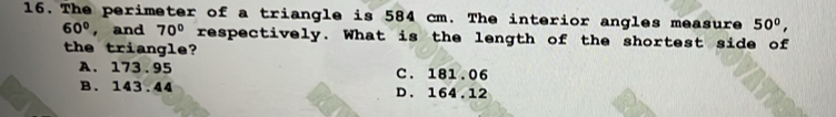 The perimeter of a triangle is 584 cm. The interior angles measure 50°,
60° , and 70° respectively. What is the length of the shortest side of
the triangle?
A. 173.95 C. 181.06
B. 143.44 D. 164.12