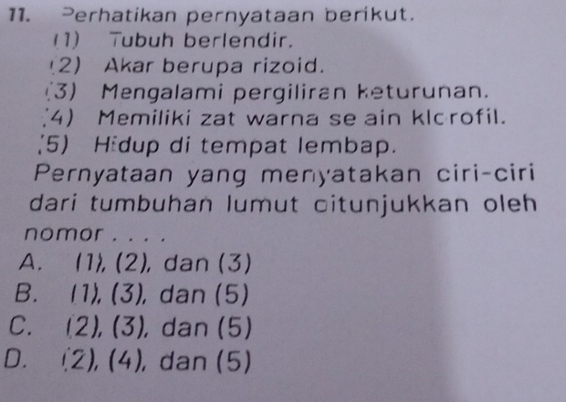 Perhatikan pernyataan berikut.
(1) Tubuh berlendir.
2) Akar berupa rizoid.
(3) Mengalami pergiliran keturunan.
4 Memiliki zat warna se ain klcrofil.
(5) Hidup di tempat lembap.
Pernyataan yang menyatakan ciri-ciri
dari tumbuhan lumut citunjukkan oleh 
nomor . . . .
A. (1),(2), , dan (3)
B. (1), (3 , dan (5)
C. ∠ 1 ),(3) , dan (5)
D. 1 2) , (4), dan (5)