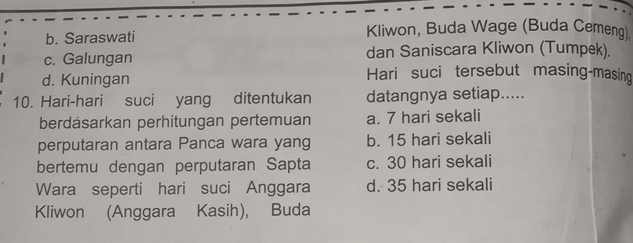 b. Saraswati
Kliwon, Buda Wage (Buda Cemeng),
c. Galungan
dan Saniscara Kliwon (Tumpek).
d. Kuningan
Hari suci tersebut masing-masing
10. Hari-hari suci yang ditentukan datangnya setiap.....
berdásarkan perhitungan pertemuan a. 7 hari sekali
perputaran antara Panca wara yang b. 15 hari sekali
bertemu dengan perputaran Sapta c. 30 hari sekali
Wara seperti hari suci Anggara d. 35 hari sekali
Kliwon (Anggara Kasih), Buda