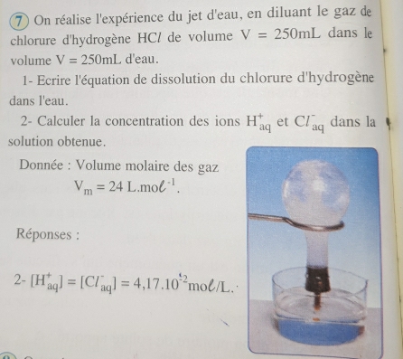 On réalise l'expérience du jet d'eau, en diluant le gaz de 
chlorure d'hydrogène HCl de volume V=250mL dans le 
volume V=250mL d'eau. 
1- Ecrire l'équation de dissolution du chlorure d'hydrogène 
dans l'eau. 
2- Calculer la concentration des ions H_(aq)^+ et Cl_(aq)^- dans la 
solution obtenue. 
Donnée : Volume molaire des gaz
V_m=24L.mol^(-1). 
Réponses : 
2- [H_(aq)^+]=[Cl_(aq)^-]=4,17.10^(-2)moell /L.