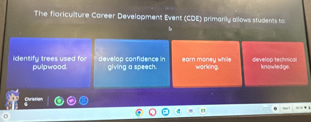 The floriculture Career Development Event (CDE) primarily allows students to: 
identify trees used for develop confidence in earn money while develop technical 
pulpwood. giving a speech. working. knowledge. 
Christian 
G 
Now 7 10:15