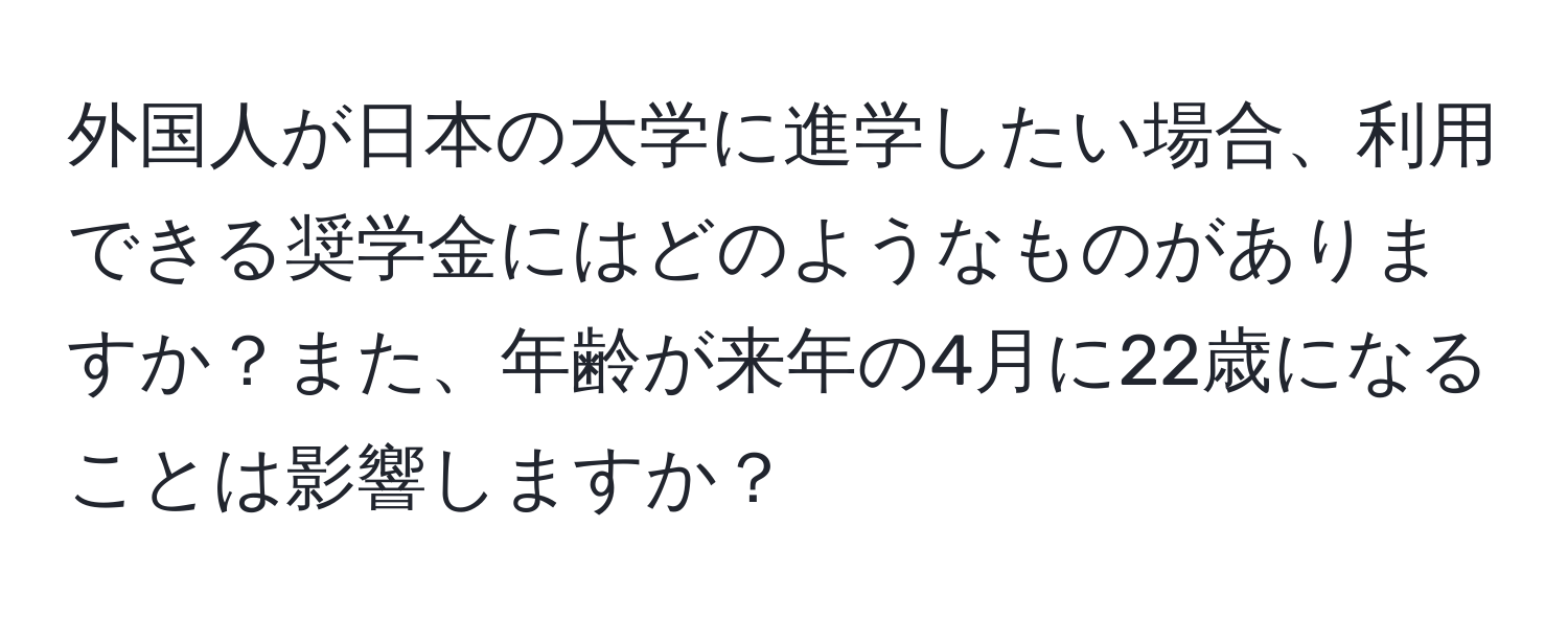 外国人が日本の大学に進学したい場合、利用できる奨学金にはどのようなものがありますか？また、年齢が来年の4月に22歳になることは影響しますか？