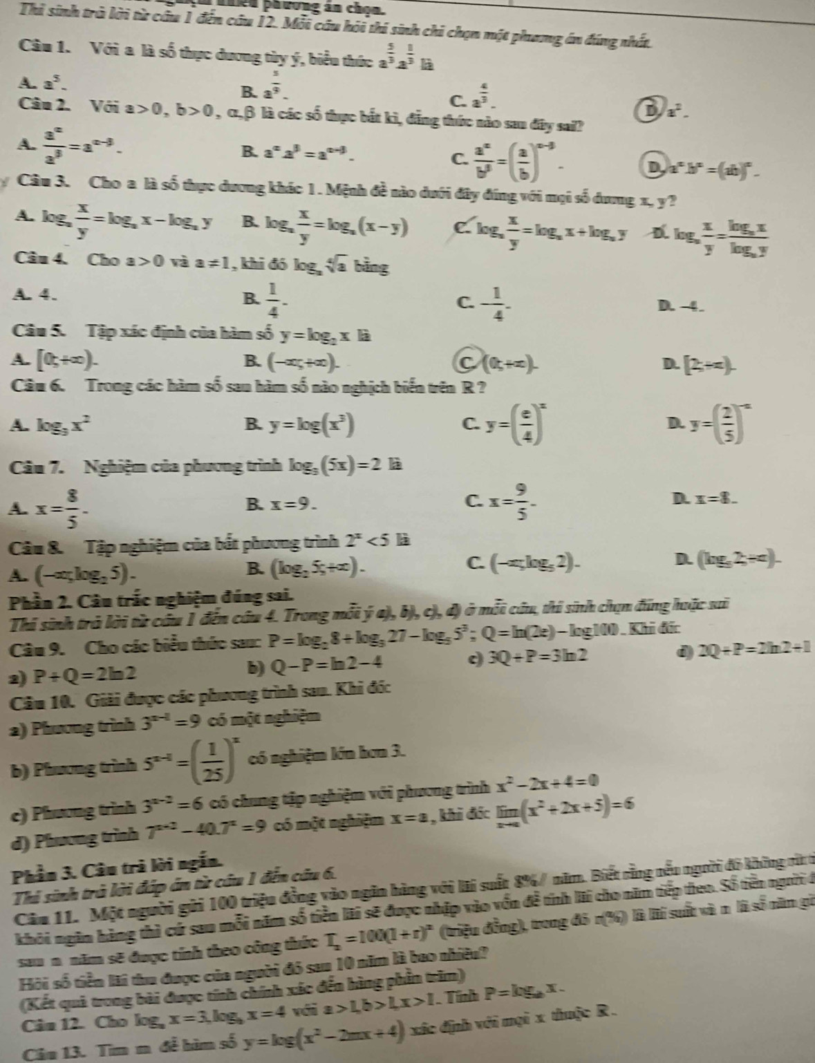 ahên phương án chọn.
Thi sinh trà lời từ cầu 1 đến cầu 12. Mỗi câu hỏi thí sinh chi chọn một phang án đáng nhất.
Câu 1. Với a là số thực dương tùy ý, biểu thức a^(frac 5)3a^(frac 1)3b
A. a^5.
B. a^(frac 5)9.
C. a^(frac 4)3.
D a^2.
Câu 2. Với a>0,b>0 , α,β là các số thực bắt kì, đẳng thức nào sau đây sai?
B. a^(alpha)2^(beta)=a^(alpha -beta).
C.  a^x/b^3 =( a/b )^x-3.
A.  a^x/a^3 =a^(x-3). D a^nb^n=(ab)^n.
y Câu 3. Cho a là số thực dương khác 1. Mệnh đề nào dưới đây đứng với mọi số dưng x, y?
A. log,  x/y =log _ax-log _ay B. og_a x/y =log _a(x-y) C log _a x/y =log _ax+log _ay log _a x/y =frac log _axlog _ay
Câu 4. Cho a>0 và a!= 1 , khi đó k g_3sqrt[4](a) bine
B.  1/4 . - 1/4 -
A. 4. D. -4.
C.
Câu 5. Tập xác định của hàm số y=log _2xla
A. [0,+∈fty ). (-∈fty ,+∈fty ). C (0,+∈fty ). D. [2+π ).
B.
Câu 6. Trong các hàm số sau hàm số nào nghịch biến trên R ?
A. log _3x^2 B. y=log (x^3) C. y=( e/4 )^x D. y=( 2/5 )^-x
Câu 7. Nghiệm của phương trình log _3(5x)=2 à
B. x=9. C.
A. x= 8/5 . x= 9/5 . D. x=8.
Câu 8. Tập nghiệm của bắt phương trình 2^x<5</tex> là
A. (-ar_5log _25).
C.
B. (log _25_5+x). (-x;log _52). D. (log _32+c).
Phần 2. Câu trắc nghiệm đúng sai.
Thi sinh trả lời từ câu 1 đến câu 4. Trong mỗi ý a), b), c), đ) ở mỗi câu, thí sinh chạn đũng huặc sai
Câu 9. Cho các biểu thức sau: P=log _28+log _327-log _55^3;Q=ln (2e)-log 100 )Khi đức
2) P+Q=2ln 2
b) Q-P=ln 2-4 3Q+P=3ln 2 d) 2Q+P=2ln 2+1
Câu 10. Giải được các phương trình sau. Khi đốc
2) Phương trình 3^(x-1)=9 có một nghiệm
b) Phương trình 5^(x-1)=( 1/25 )^x có nghiệm lớn hơn 3.
c) Phương trình 3^(x-2)=6 có chung tập nghiệm với phương trình x^2-2x+4=0
d) Phương trình 7^(x+2)-40.7^x=9 có một nghiệm x=a , khi đác limlimits _xto a(x^2+2x+5)=6
Phần 3. Câu trà lời ngắn.
Thi sinh trà lời đáp án từ câu 1 đến cầu 6.
Câm 11. Một người gửi 100 triệu đồng vào ngân hàng với lãi suất 8%/ năm. Biết rằng nều người đô không rừt t
khôi ngăm hàng thì cứ sau mỗi năm số tiền lãi sẽ được nhập vào vốn đề tính lãi cho năm tiếp theo. Số tiên người ở
sau n. năm sẽ được tính theo công thức T_2=100(1+r)^2 (triệu đồng), trong đó r(%) là lài suất và n là số năm gữ
Hội số tiền lãi thu được của người đó sau 10 năm là bao nhiều?
(Kết quả trong bài được tính chính xác đến hàng phần trăm)
Cân 12. Cho log _ax=3,log _bx=4 với a>1,b>1,x>1 Tính P=log _ax.
Câu 13. Tìm m đề hàm số y=log (x^2-2mx+4) xác định với mọi x thuộc R .
