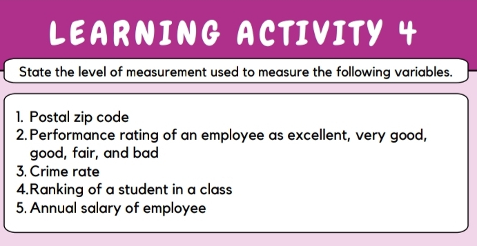 LEARNING ACTIVITY 4 
State the level of measurement used to measure the following variables. 
1. Postal zip code 
2. Performance rating of an employee as excellent, very good, 
good, fair, and bad 
3. Crime rate 
4.Ranking of a student in a class 
5. Annual salary of employee