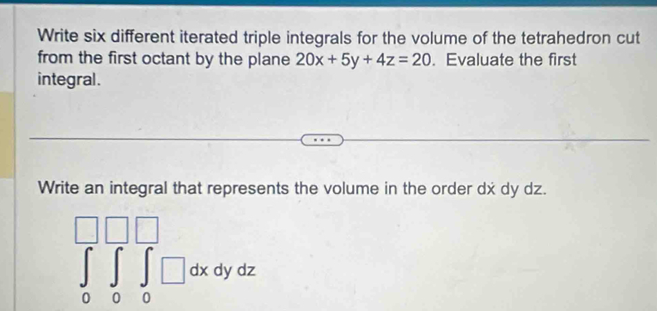 Write six different iterated triple integrals for the volume of the tetrahedron cut
from the first octant by the plane 20x+5y+4z=20. Evaluate the first
integral .
Write an integral that represents the volume in the order dx dy dz.
∈tlimits _0^(□)∈tlimits _0^(□)∈tlimits _0^(□)□ dxdydz