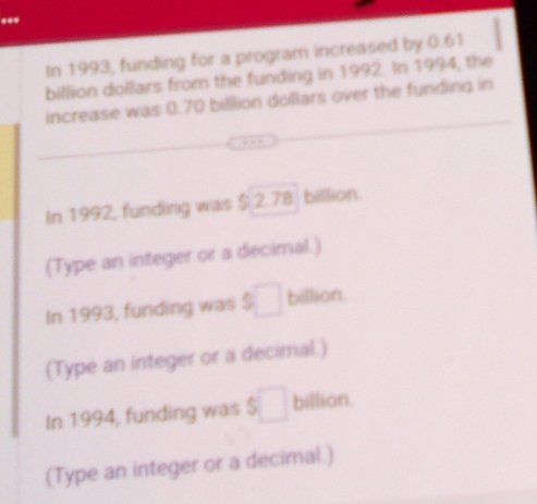 ... 
In 1993, funding for a program increased by 0.61
billion dollars from the funding in 1992. In 1994, the 
increase was 0.70 billlion dollars over the funding in 
In 1992, funding was $ 2.78 billion. 
(Type an integer or a decimal.) 
In 1993, funding was $ billion. 
(Type an integer or a decimal.) 
In 1994, funding was $ billion. 
(Type an integer or a decimal.)