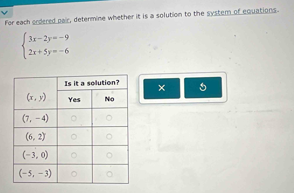 For each ordered pair, determine whether it is a solution to the system of equations.
beginarrayl 3x-2y=-9 2x+5y=-6endarray.
×