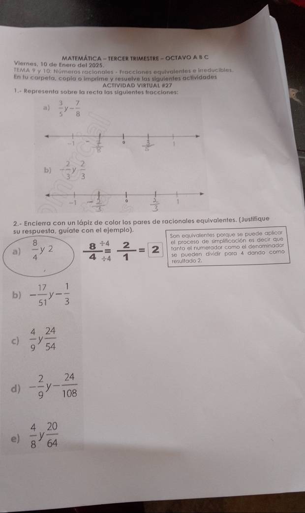 MatemÁticA - TerCER TriMestrE - OCTAVO A B C 
Viernes, 10 de Enero del 2025. 
TEMA 9 y 10 : Números racionales - Fracciones equivalentes e irreducibles. 
En tu corpeta, copia o imprime y resuelve las siguientes actividades 
ACTIVIDAD VIRTUAL #27 
1.- Representa sobre la recta las siguientes fracciones: 
a)  3/5 y- 7/8 
b) - 2/3   2/3 
2.- Encierra con un lápiz de color los pares de racionales equivalentes. (Justifique 
su respuesta, guíate con el ejemplo). 
Son equivalentes porque se puede aplicar 
el proceso de simplificación es decir que 
a)  8/4 y2  8/4 beginarrayr / 4 =4endarray  2/1 =2 tanto el numerador como el denominador 
se pueden dividir para 4 dando como 
resultado 2. 
b) - 17/51  - 1/3 
c)  4/9  y  24/54 
d) - 2/9  V - 24/108 
e)  4/8  V  20/64 