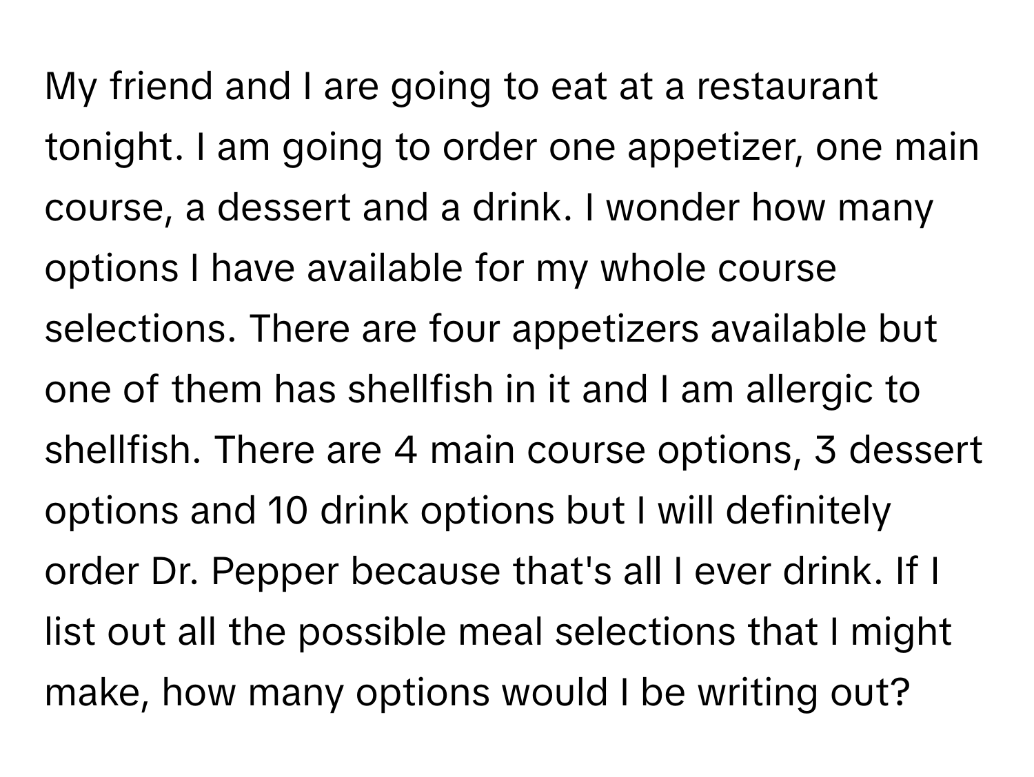 My friend and I are going to eat at a restaurant tonight. I am going to order one appetizer, one main course, a dessert and a drink. I wonder how many options I have available for my whole course selections. There are four appetizers available but one of them has shellfish in it and I am allergic to shellfish. There are 4 main course options, 3 dessert options and 10 drink options but I will definitely order Dr. Pepper because that's all I ever drink. If I list out all the possible meal selections that I might make, how many options would I be writing out?