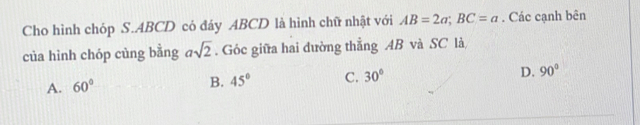 Cho hình chóp S. ABCD có đáy ABCD là hình chữ nhật với AB=2a; BC=a. Các cạnh bên
của hình chóp cùng bằng asqrt(2). Góc giữa hai dường thẳng AB và SC là
C. 30° D. 90°
A. 60°
B. 45°