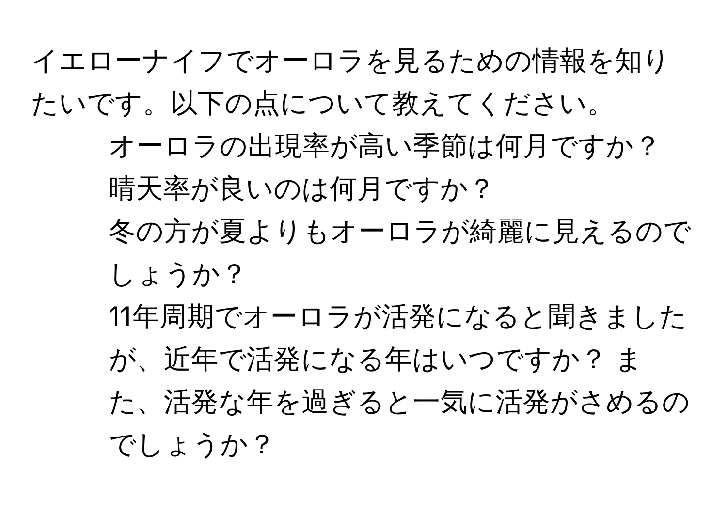 イエローナイフでオーロラを見るための情報を知りたいです。以下の点について教えてください。  
1. オーロラの出現率が高い季節は何月ですか？   
2. 晴天率が良いのは何月ですか？  
3. 冬の方が夏よりもオーロラが綺麗に見えるのでしょうか？  
4. 11年周期でオーロラが活発になると聞きましたが、近年で活発になる年はいつですか？ また、活発な年を過ぎると一気に活発がさめるのでしょうか？