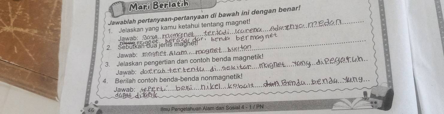 Mari Berlatin 
Jawablah pertanyaan-pertanyaan di bawah ini dengan benar! 
1. Jelaskan yang kamu ketahui tentang magnet! 
Jawab: ane net . 
a n ben 
2. Sebutkan dua jenis magnet! 
Jawab: magnet.Alam....mognet.. 
3. Jelaskan pengertian dan contoh benda magnetik! 
Jawab: Joerah.tertentu...di.sek 
4. Berilah contoh benda-benda nonmagnetik! 
Jawab: sePerb 
46 Ilmu Pengetahuan Alam dan Sosial 4 - 1 / PN