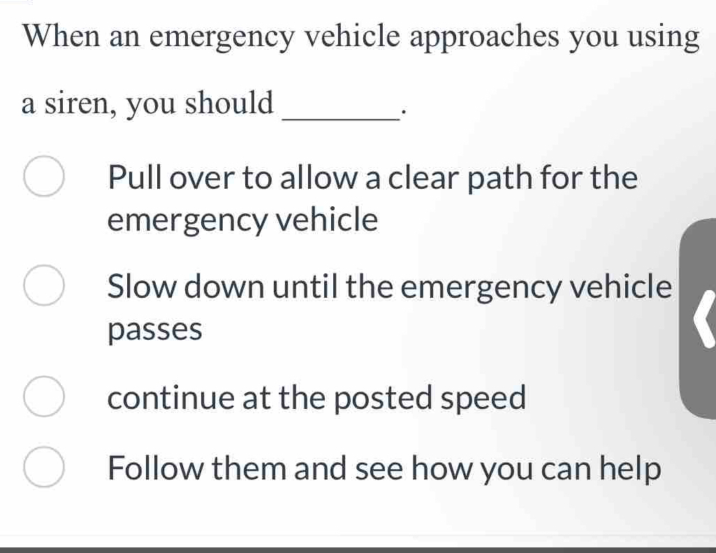 When an emergency vehicle approaches you using
a siren, you should_
Pull over to allow a clear path for the
emergency vehicle
Slow down until the emergency vehicle
passes
continue at the posted speed
Follow them and see how you can help