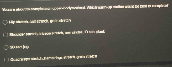 You are about to complete an upper-body workout. Which warm-up routine would be best to complete?
Hip stretch, calf stretch, groin stretch
Shoulder stretch, triceps stretch, arm circles, 10 sec. plank
30 sec. jog
Quadriceps stretch, hamstrings stretch, groin stretch