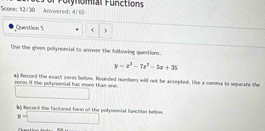 Polynomial Functions 
Score: 12/30 Answered: 4/10 
Question 5 < > 
Use the given polynomial to answer the following questions.
y=x^3-7x^2-5x+35
a) Record the exact zeros below. Rounded numbers will not be accepted. Use a comma to separate the 
zeros if the polynomial has more than one.
x=frac □ 
,111* □ +□ □
b) Record the factored form of the polynomial function below.
y=□
Quostic