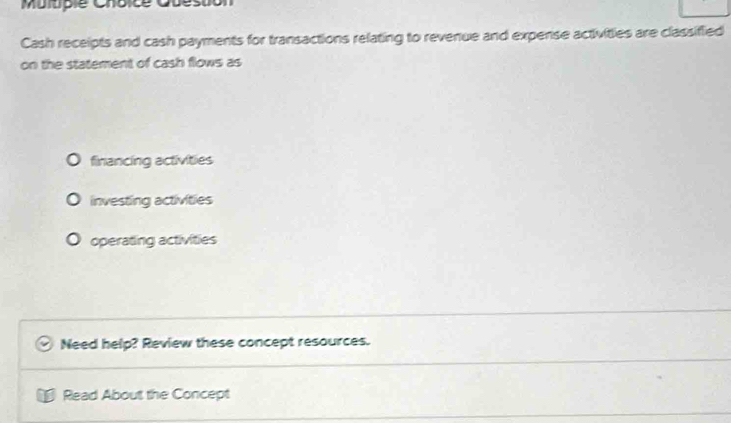 Mulupie Choice Quéstion
Cash receipts and cash payments for transactions relating to revenue and expense activities are classified
on the statement of cash flows as
financing activities
investing activities
operating activities
Need help? Review these concept resources.
Read About the Concept