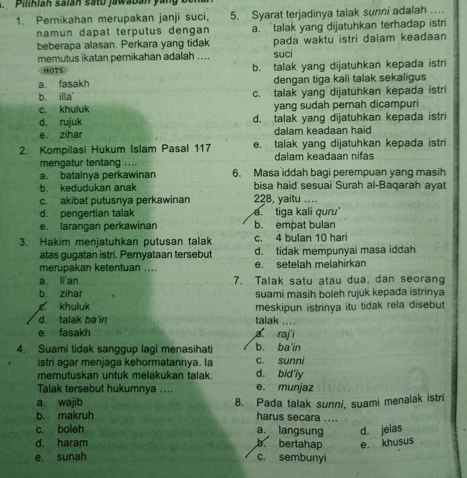 Pilihlah salan satu jawaban ya n g  
1. Pernikahan merupakan janji suci, 5. Syarat terjadinya talak sunni adalah …
namun dapat terputus dengan a. talak yang dijatuhkan terhadap istri
beberapa alasan. Perkara yang tidak pada waktu istri dalam keadaan
memutus ikatan pernikahan adalah .... suci
HOTS
b. talak yang dijatuhkan kepada istri
a. fasakh dengan tiga kali talak sekaligus
b. illa' c. talak yang dijatuhkan kepada istri
c. khuluk yang sudah pernah dicampuri
d. rujuk d. talak yang dijatuhkan kepada istri
e. zihar dalam keadaan haid
2. Kompilasi Hukum Islam Pasal 117
e. talak yang dijatuhkan kepada istri
dalam keadaan nifas
mengatur tentang ....
a. batalnya perkawinan 6. Masa iddah bagi perempuan yang masih
b. kedudukan anak bisa haid sesuai Surah al-Baqarah ayat
c. akibat putusnya perkawinan 228, yaitu …
d. pengertian talak a. tiga kali quru’
e. larangan perkawinan b. empat bulan
3. Hakim menjatuhkan putusan talak c. 4 bulan 10 hari
atas gugatan istri. Pernyataan tersebut d. tidak mempunyai masa iddah
merupakan ketentuan .... e. setelah melahirkan
a. li'an 7. Talak satu atau dua, dan seorang
b. zihar suami masih boleh rujuk kepada istrinya
g khuluk meskipun istrinya itu tidak rela disebut
d. talak ba'in talak ...
e. fasakh a. raj'i
4. Suami tidak sanggup lagi menasihati
b. ba'in
istri agar menjaga kehormatannya. la c. sunni
memutuskan untuk melakukan talak. d. bid'iy
Talak tersebut hukumnya ....
e. munjaz
a. wajib 8. Pada talak sunni, suami menalak istri
b. makruh harus secara ....
c. boleh a. langsung d. jelas
d. haram b. bertahap e. khusus
e. sunah c. sembunyi