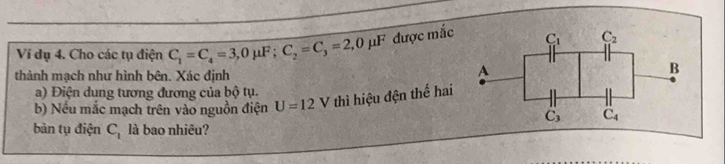 Ví dụ 4. Cho các tụ điện C_1=C_4=3,0mu F;C_2=C_3=2,0mu F được mắc
thành mạch như hình bên. Xác định
a) Điện dung tương đương của bộ tụ.
b) Nếu mắc mạch trên vào nguồn điện U=12 V thì hiệu đện thế hai
bản tụ điện C_1 là bao nhiêu?